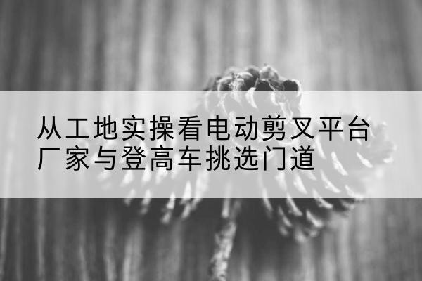 南湖电动剪叉升降平台厂家-从工地实操看电动剪叉平台厂家与登高车挑选门道