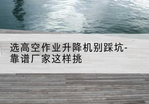 南湖剪叉式升降机厂家-选高空作业升降机别踩坑-靠谱厂家这样挑