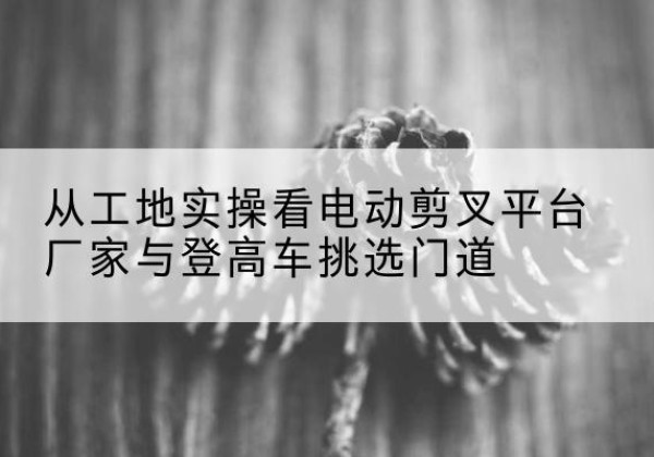 南湖电动剪叉升降平台厂家-从工地实操看电动剪叉平台厂家与登高车挑选门道
