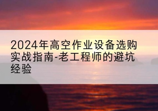 南湖高空作业升降机厂家推荐-2024年高空作业设备选购实战指南-老工程师的避坑经验